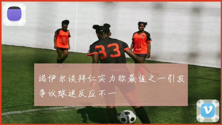 诺伊尔谈拜仁实力称最佳之一引发争议球迷反应不一