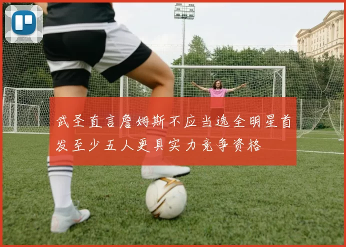 武圣直言詹姆斯不应当选全明星首发至少五人更具实力竞争资格