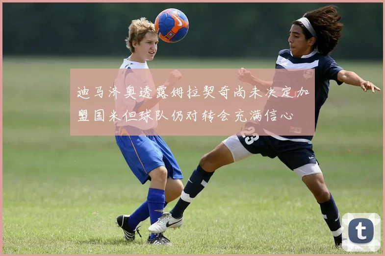 迪马济奥透露姆拉契奇尚未决定加盟国米但球队仍对转会充满信心