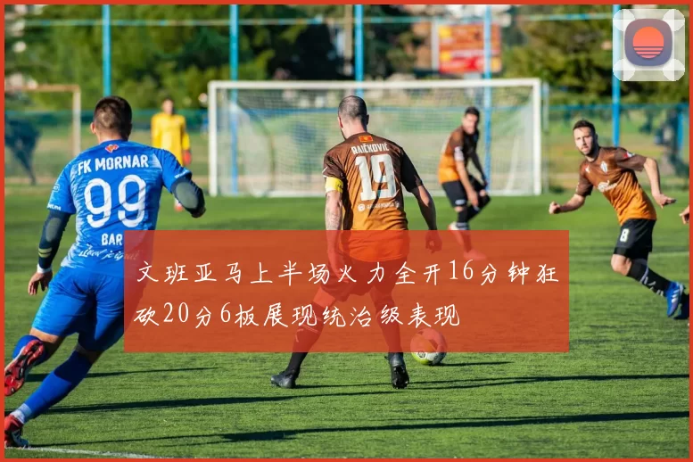 文班亚马上半场火力全开16分钟狂砍20分6板展现统治级表现