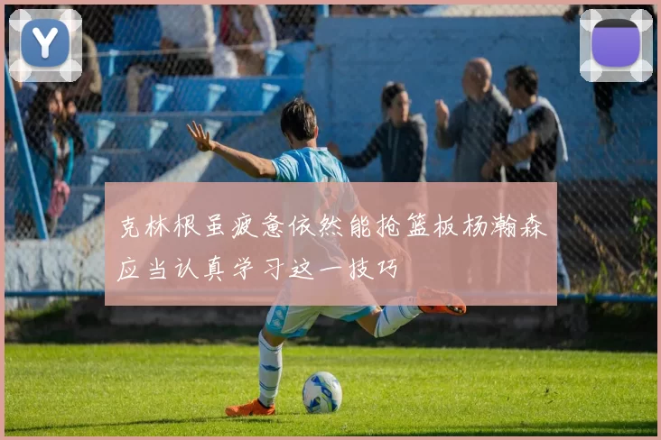 克林根虽疲惫依然能抢篮板杨瀚森应当认真学习这一技巧