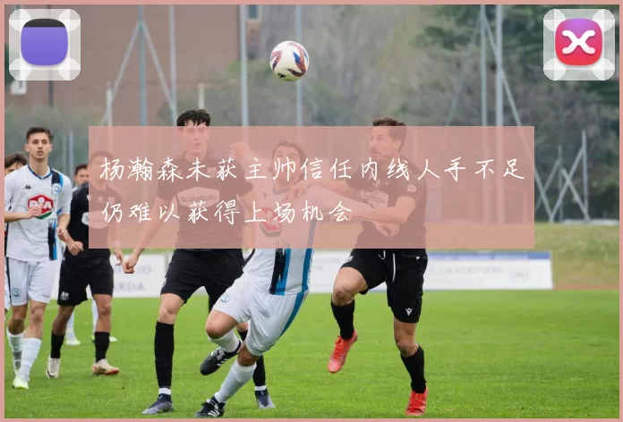 杨瀚森未获主帅信任内线人手不足仍难以获得上场机会