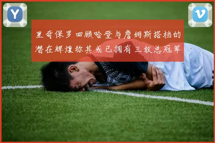里奇保罗回顾哈登与詹姆斯搭档的潜在辉煌称其或已拥有三枚总冠军戒指