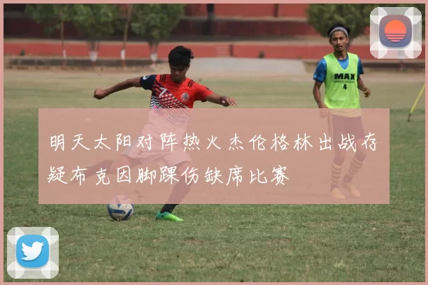 明天太阳对阵热火杰伦格林出战存疑布克因脚踝伤缺席比赛