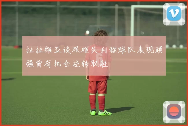 拉拉维亚谈艰难失利称球队表现顽强曾有机会逆转取胜